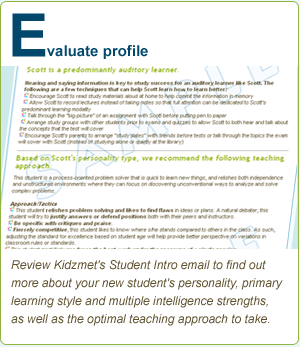 E. -- evaluate profile -- Review Kidzmet's Student Intro email to
         find out more about your new student's personality, primary learning
         style and multiple intelligence strengths, as well as how to best teach
         to and integrate the student into your program.